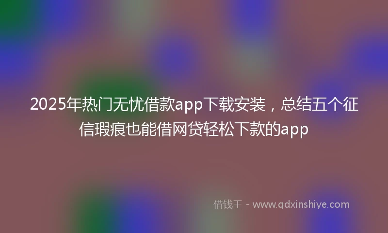 2025年热门无忧借款app下载安装，总结五个征信瑕疵也能借网贷轻松下款的app