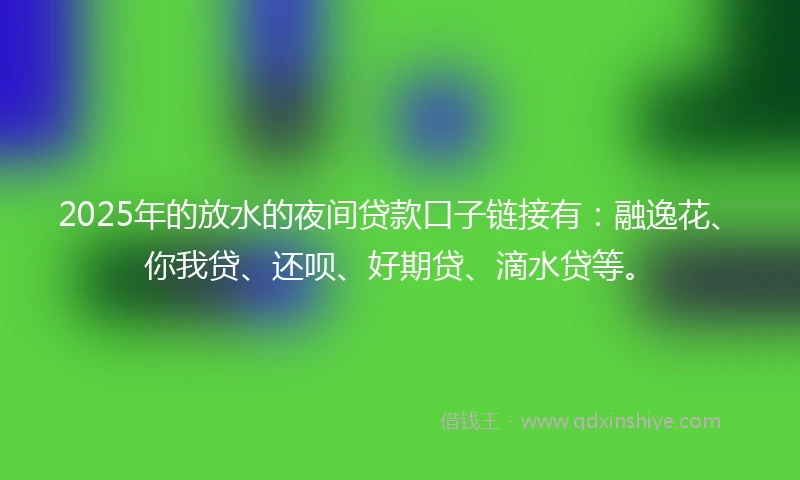 2025年的放水的夜间贷款口子链接有：融逸花、你我贷、还呗、好期贷、滴水贷等。