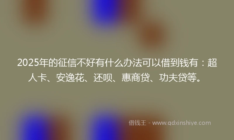 2025年的征信不好有什么办法可以借到钱有：超人卡、安逸花、还呗、惠商贷、功夫贷等。