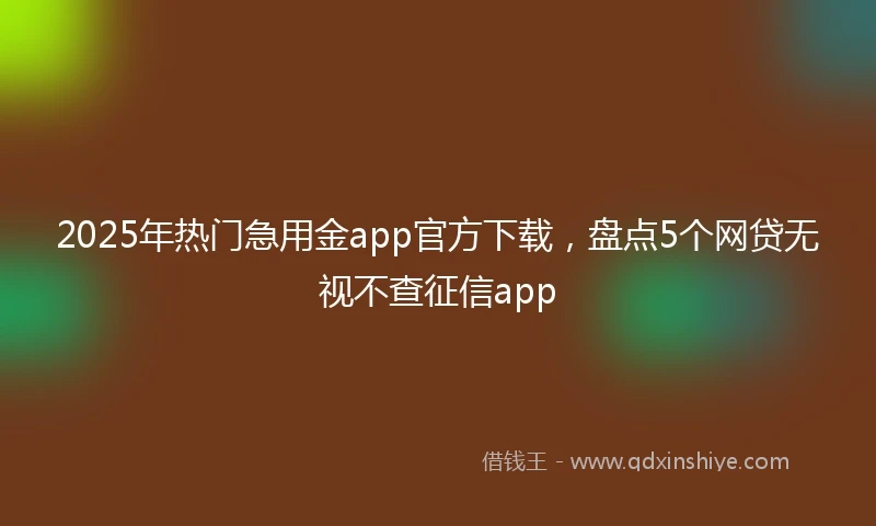 2025年热门急用金app官方下载，盘点5个网贷无视不查征信app