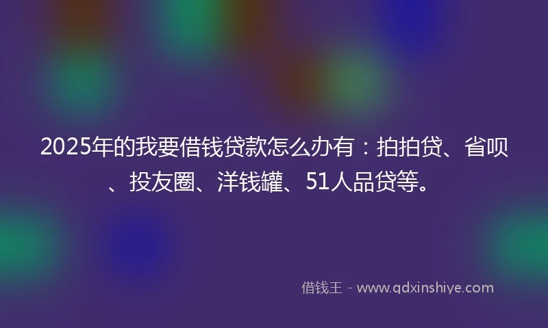 2025年的我要借钱贷款怎么办有：拍拍贷、省呗、投友圈、洋钱罐、51人品贷等。