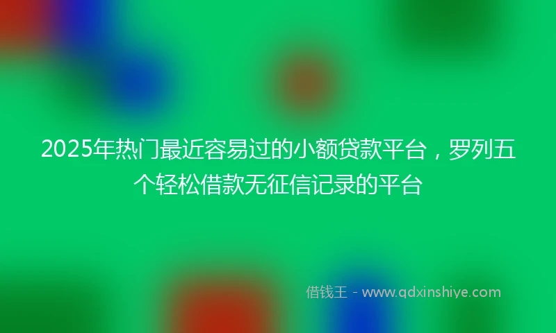 2025年热门最近容易过的小额贷款平台，罗列五个轻松借款无征信记录的平台