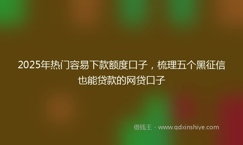 2025年热门容易下款额度口子，梳理五个黑征信也能贷款的网贷口子