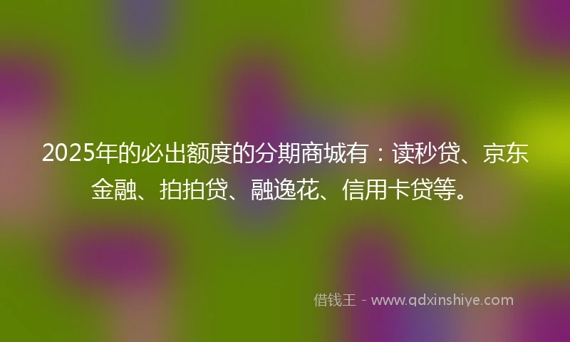 2025年的必出额度的分期商城有：读秒贷、京东金融、拍拍贷、融逸花、信用卡贷等。