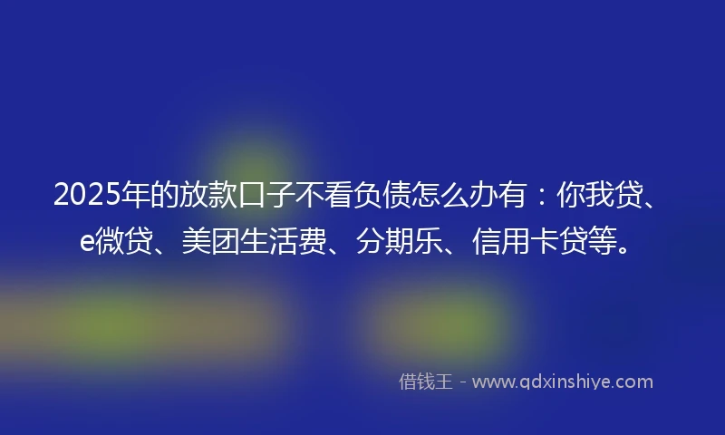 2025年的放款口子不看负债怎么办有：你我贷、e微贷、美团生活费、分期乐、信用卡贷等。