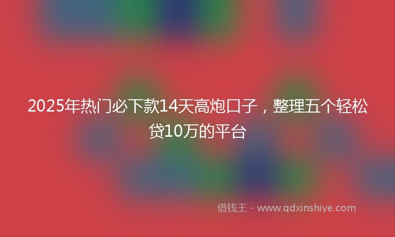 2025年热门必下款14天高炮口子，整理五个轻松贷10万的平台