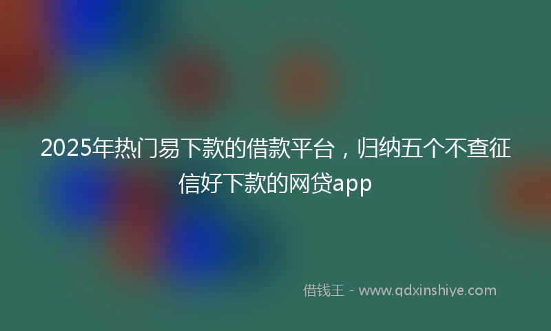 2025年热门易下款的借款平台，归纳五个不查征信好下款的网贷app