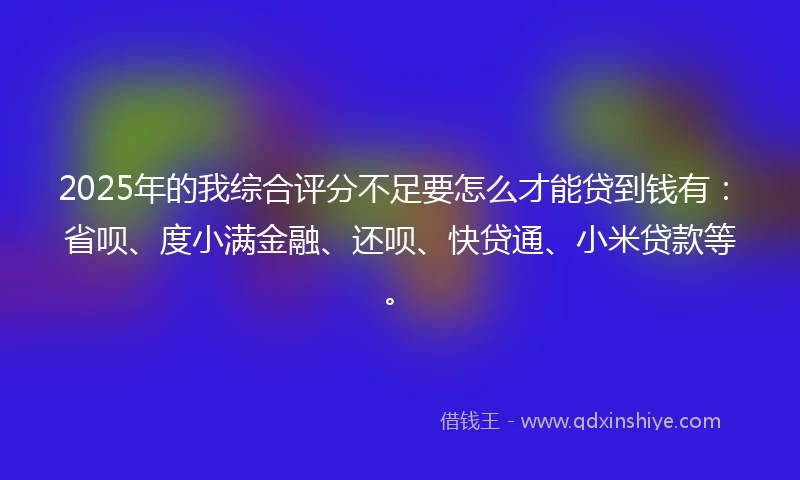 2025年的我综合评分不足要怎么才能贷到钱有：省呗、度小满金融、还呗、快贷通、小米贷款等。