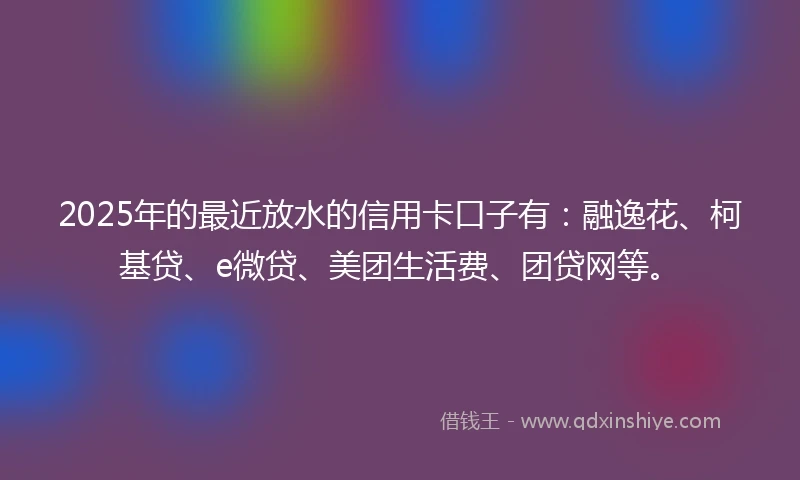 2025年的最近放水的信用卡口子有：融逸花、柯基贷、e微贷、美团生活费、团贷网等。