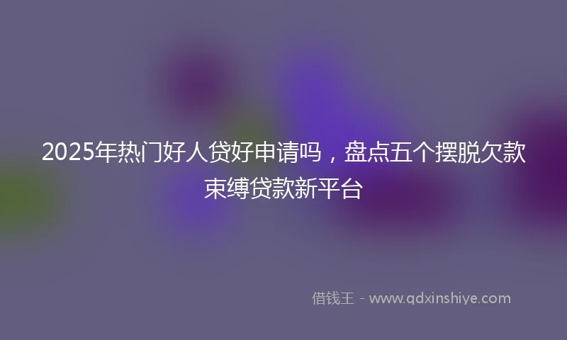 2025年热门好人贷好申请吗，盘点五个摆脱欠款束缚贷款新平台