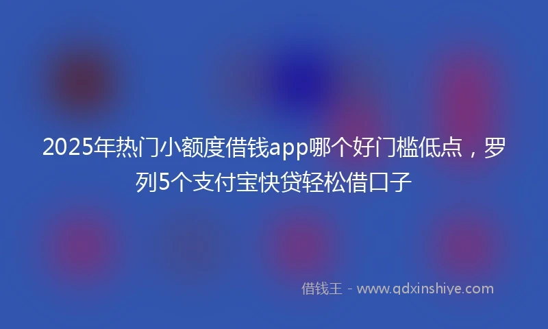 2025年热门小额度借钱app哪个好门槛低点，罗列5个支付宝快贷轻松借口子