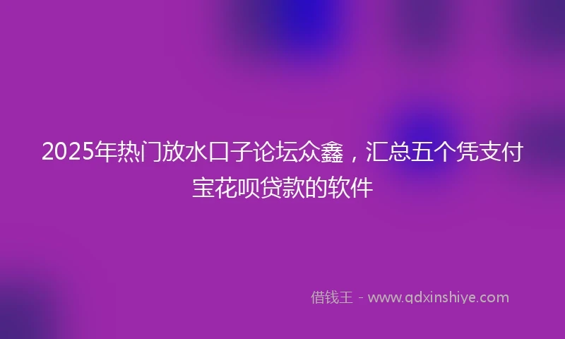 2025年热门放水口子论坛众鑫，汇总五个凭支付宝花呗贷款的软件