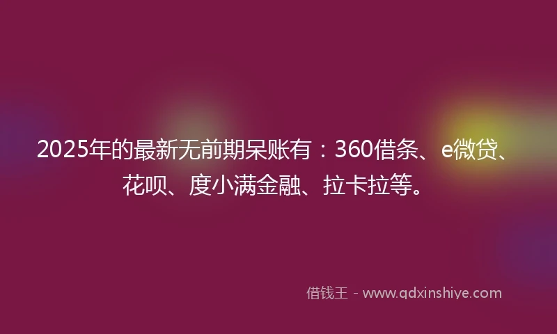 2025年的最新无前期呆账有：360借条、e微贷、花呗、度小满金融、拉卡拉等。