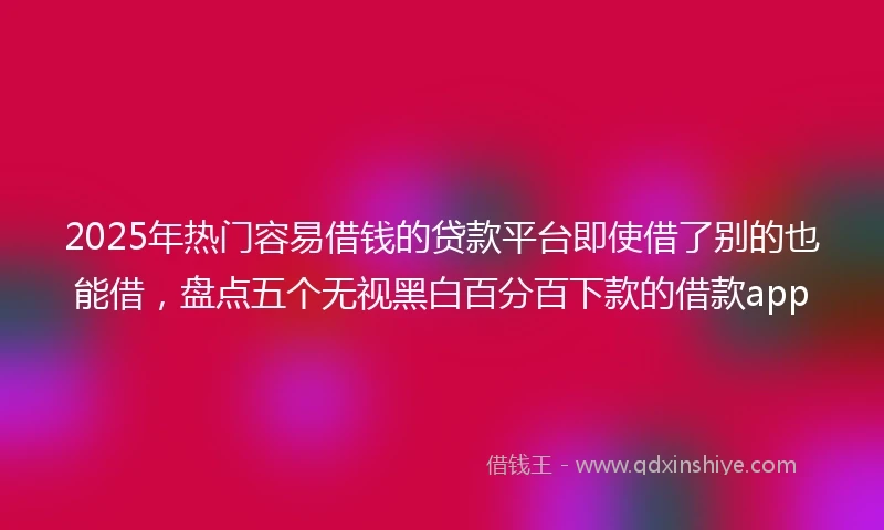 2025年热门容易借钱的贷款平台即使借了别的也能借，盘点五个无视黑白百分百下款的借款app