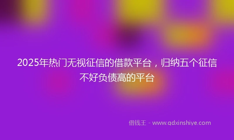 2025年热门无视征信的借款平台，归纳五个征信不好负债高的平台