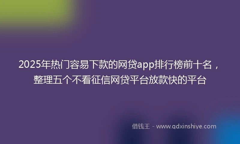 2025年热门容易下款的网贷app排行榜前十名，整理五个不看征信网贷平台放款快的平台