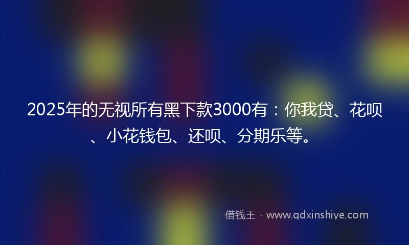 2025年的无视所有黑下款3000有：你我贷、花呗、小花钱包、还呗、分期乐等。