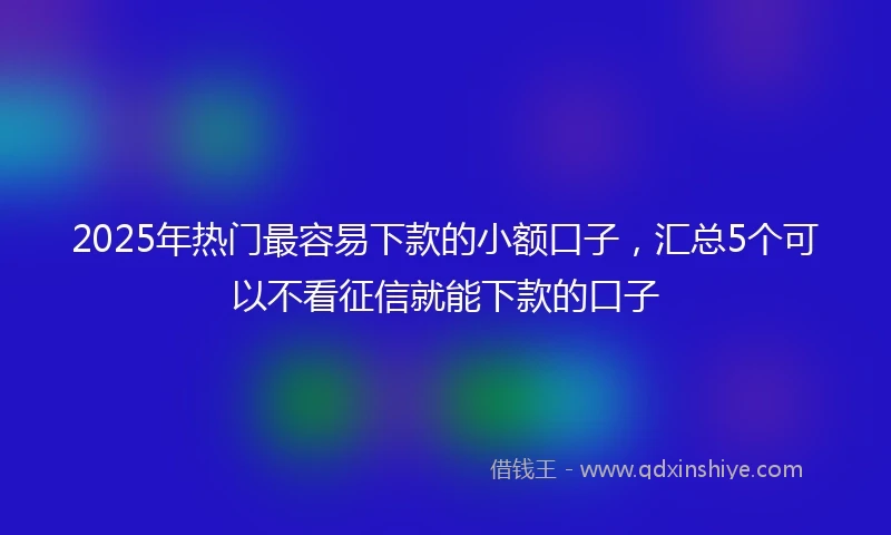 2025年热门最容易下款的小额口子，汇总5个可以不看征信就能下款的口子