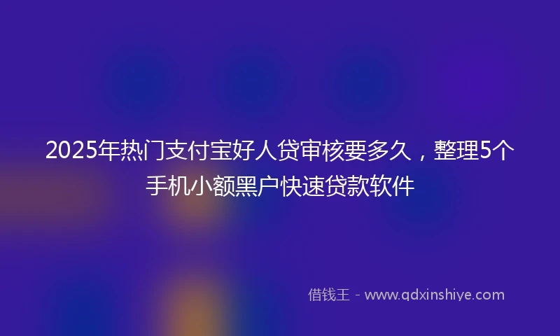 2025年热门支付宝好人贷审核要多久，整理5个手机小额黑户快速贷款软件