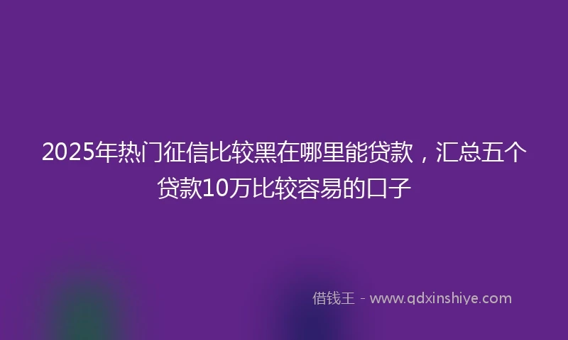2025年热门征信比较黑在哪里能贷款，汇总五个贷款10万比较容易的口子