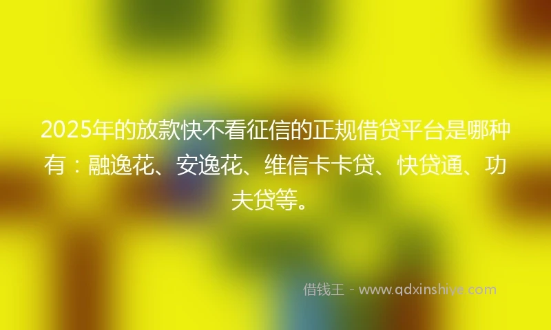 2025年的放款快不看征信的正规借贷平台是哪种有：融逸花、安逸花、维信卡卡贷、快贷通、功夫贷等。