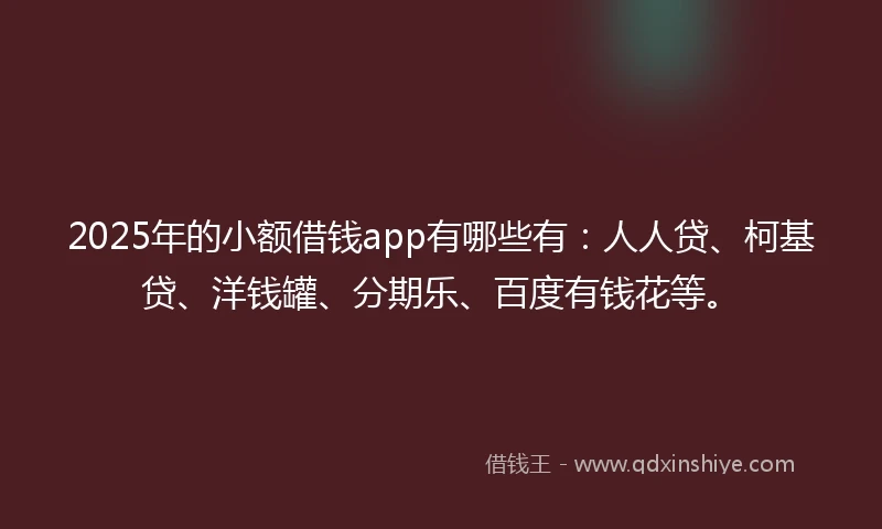 2025年的小额借钱app有哪些有：人人贷、柯基贷、洋钱罐、分期乐、百度有钱花等。