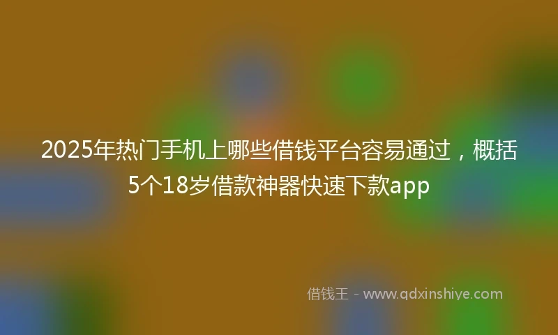 2025年热门手机上哪些借钱平台容易通过，概括5个18岁借款神器快速下款app