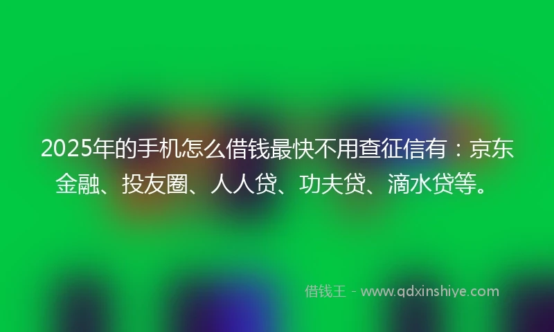 2025年的手机怎么借钱最快不用查征信有：京东金融、投友圈、人人贷、功夫贷、滴水贷等。