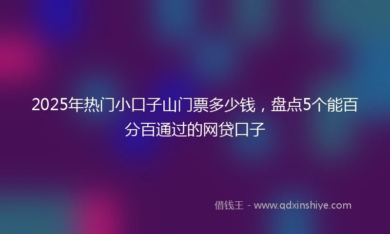 2025年热门小口子山门票多少钱，盘点5个能百分百通过的网贷口子