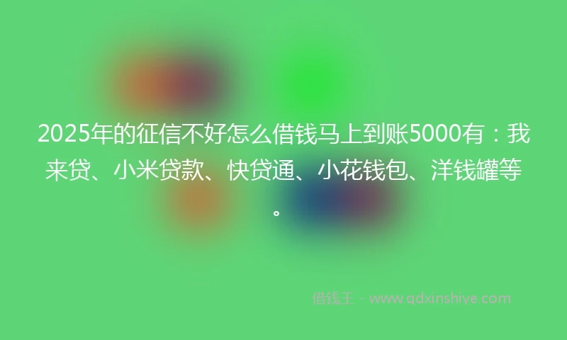 2025年的征信不好怎么借钱马上到账5000有：我来贷、小米贷款、快贷通、小花钱包、洋钱罐等。