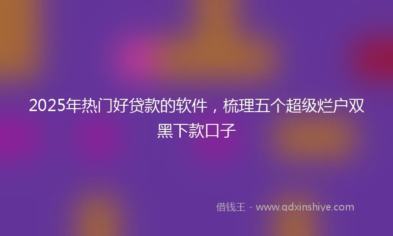2025年热门好贷款的软件，梳理五个超级烂户双黑下款口子