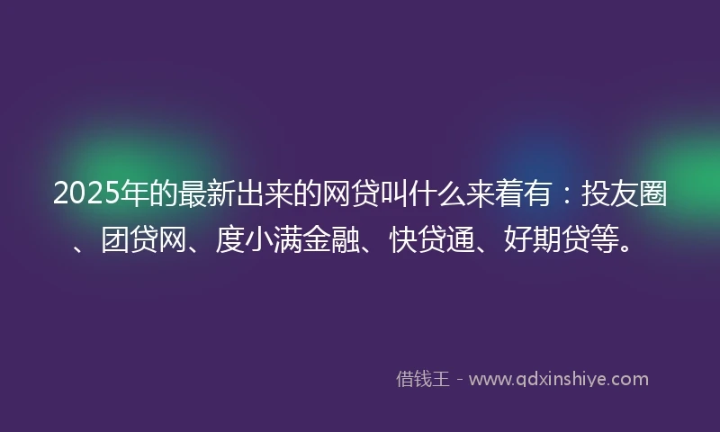 2025年的最新出来的网贷叫什么来着有：投友圈、团贷网、度小满金融、快贷通、好期贷等。