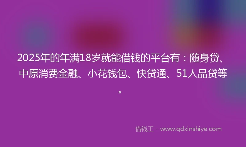 2025年的年满18岁就能借钱的平台有：随身贷、中原消费金融、小花钱包、快贷通、51人品贷等。