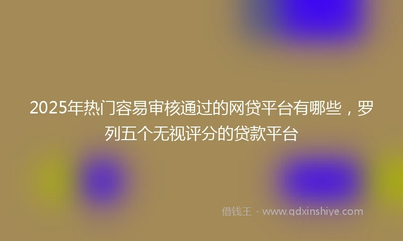 2025年热门容易审核通过的网贷平台有哪些，罗列五个无视评分的贷款平台