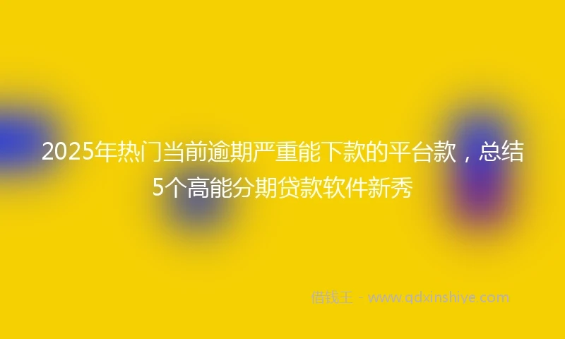 2025年热门当前逾期严重能下款的平台款，总结5个高能分期贷款软件新秀