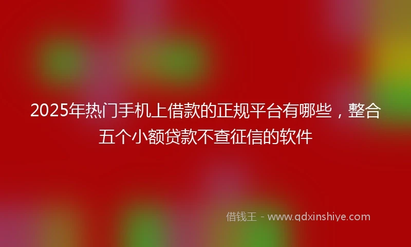 2025年热门手机上借款的正规平台有哪些，整合五个小额贷款不查征信的软件