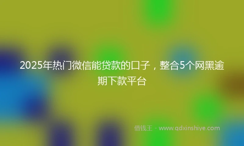 2025年热门微信能贷款的口子，整合5个网黑逾期下款平台