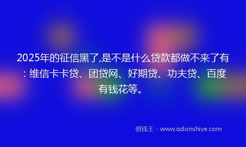 2025年的征信黑了,是不是什么贷款都做不来了有：维信卡卡贷、团贷网、好期贷、功夫贷、百度有钱花等。