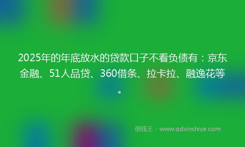 2025年的年底放水的贷款口子不看负债有：京东金融、51人品贷、360借条、拉卡拉、融逸花等。