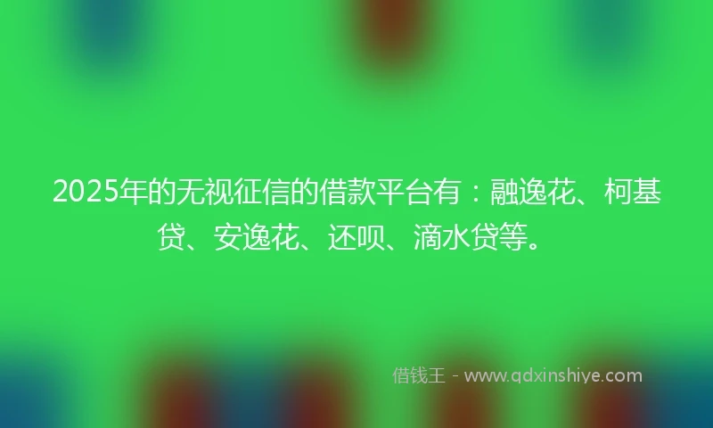 2025年的无视征信的借款平台有：融逸花、柯基贷、安逸花、还呗、滴水贷等。