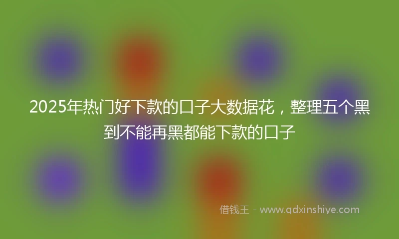 2025年热门好下款的口子大数据花，整理五个黑到不能再黑都能下款的口子
