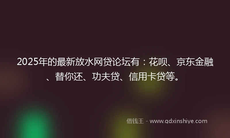 2025年的最新放水网贷论坛有：花呗、京东金融、替你还、功夫贷、信用卡贷等。