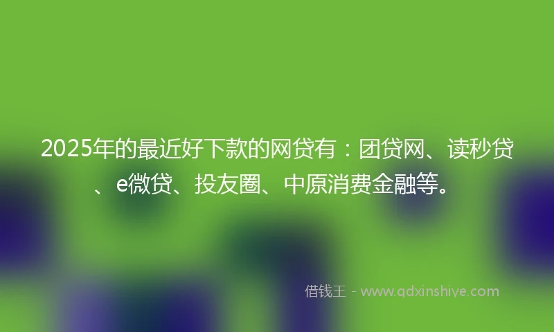 2025年的最近好下款的网贷有：团贷网、读秒贷、e微贷、投友圈、中原消费金融等。