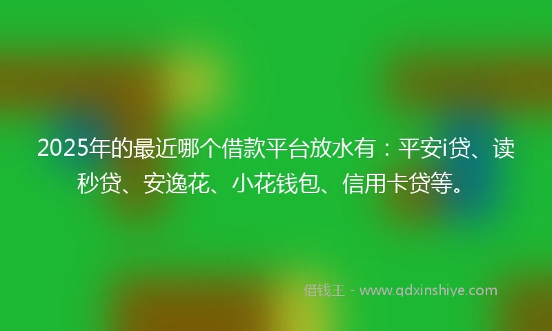 2025年的最近哪个借款平台放水有：平安i贷、读秒贷、安逸花、小花钱包、信用卡贷等。