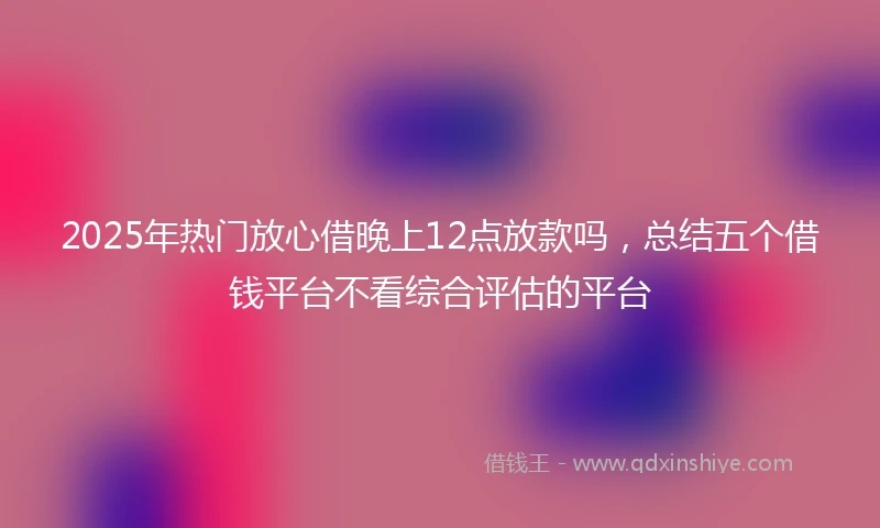 2025年热门放心借晚上12点放款吗，总结五个借钱平台不看综合评估的平台