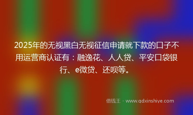 2025年的无视黑白无视征信申请就下款的口子不用运营商认证有：融逸花、人人贷、平安口袋银行、e微贷、还呗等。