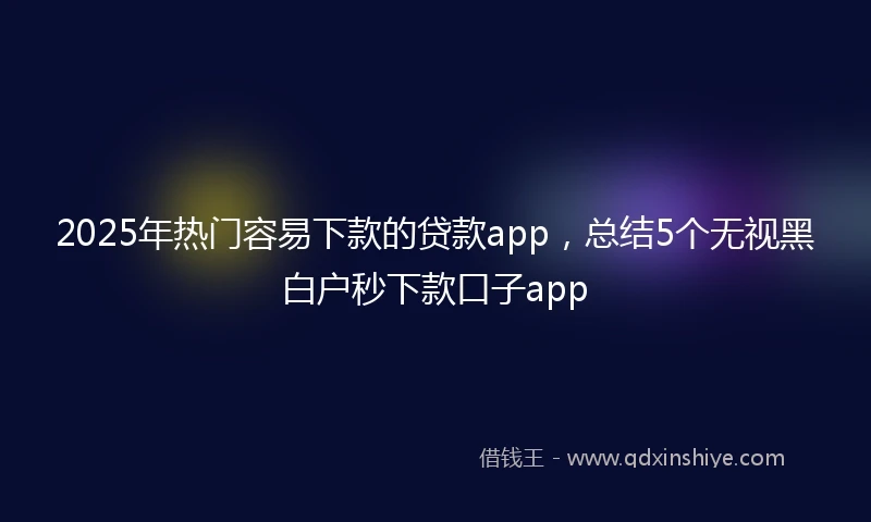 2025年热门容易下款的贷款app，总结5个无视黑白户秒下款口子app
