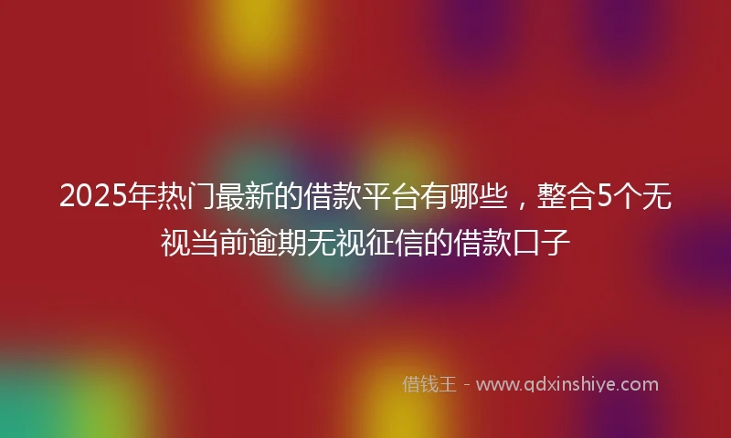 2025年热门最新的借款平台有哪些，整合5个无视当前逾期无视征信的借款口子