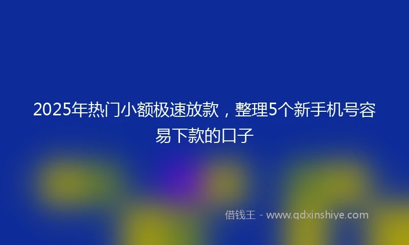2025年热门小额极速放款，整理5个新手机号容易下款的口子