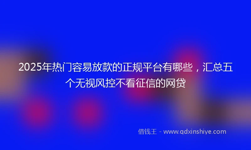 2025年热门容易放款的正规平台有哪些，汇总五个无视风控不看征信的网贷